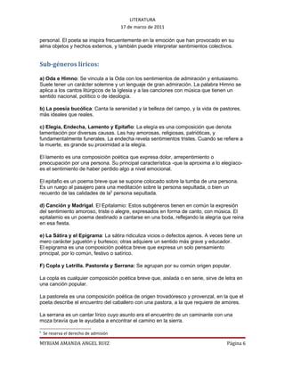 LITERATURA
                                        17 de marzo de 2011

personal. El poeta se inspira frecuentemente en la emoción que han provocado en su
alma objetos y hechos externos, y también puede interpretar sentimientos colectivos.


Sub-géneros líricos:

a) Oda e Himno: Se vincula a la Oda con los sentimientos de admiración y entusiasmo.
Suele tener un carácter solemne y un lenguaje de gran admiración. La palabra Himno se
aplica a los cantos litúrgicos de la Iglesia y a las canciones con música que tienen un
sentido nacional, político o de ideología.

b) La poesía bucólica: Canta la serenidad y la belleza del campo, y la vida de pastores,
más ideales que reales.

c) Elegía, Endecha, Lamento y Epítafio: La elegía es una composición que denota
lamentación por diversas causas. Las hay amorosas, religiosas, patrióticas, y
fundamentalmente funerales. La endecha revela sentimientos tristes. Cuando se refiere a
la muerte, es grande su proximidad a la elegía.

El lamento es una composición poética que expresa dolor, arrepentimiento o
preocupación por una persona. Su principal característica -que la aproxima a lo elegíaco-
es el sentimiento de haber perdido algo a nivel emocional.

El epitafio es un poema breve que se supone colocado sobre la tumba de una persona.
Es un ruego al pasajero para una meditación sobre la persona sepultada, o bien un
recuerdo de las calidades de la5 persona sepultada.

d) Canción y Madrigal. El Epitalamio: Estos subgéneros tienen en común la expresión
del sentimiento amoroso, triste o alegre, expresados en forma de canto, con música. El
epitalamio es un poema destinado a cantarse en una boda, reflejando la alegría que reina
en esa fiesta.

e) La Sátira y el Epigrama: La sátira ridiculiza vicios o defectos ajenos. A veces tiene un
mero carácter juguetón y burlesco; otras adquiere un sentido más grave y educador.
El epigrama es una composición poética breve que expresa un solo pensamiento
principal, por lo común, festivo o satírico.

F) Copla y Letrilla. Pastorela y Serrana: Se agrupan por su común origen popular.

La copla es cualquier composición poética breve que, aislada o en serie, sirve de letra en
una canción popular.

La pastorela es una composición poética de origen trovadoresco y provenzal, en la que el
poeta describe el encuentro del caballero con una pastora, a la que requiere de amores.

La serrana es un cantar lírico cuyo asunto era el encuentro de un caminante con una
moza bravía que le ayudaba a encontrar el camino en la sierra.

5
    Se reserva el derecho de admisión

MYRIAM AMANDA ANGEL RUIZ                                                            Página 6
 