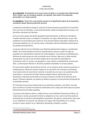 LITERATURA
                                        17 de marzo de 2011

g) La Epístola: Composición en la que el autor se dirige a un receptor bien determinado,
real o fingido, que se considera ausente, por ejemplo, para referir circunstancias
personales a un amigo ausente.

h) Jitanjáfora: Texto lírico cuyo sentido reposa en el significante (plano de la expresión),
constituido desde valores puramente sonoros.

La literatura colombiana recoge el conjunto de textos literarios producidos en el territorio
de lo que hoy es Colombia, y más particularmente, desde la independencia del país, por
escritores naturales de Colombia.

Como en otros países del ámbito geográfico latinoamericano, la literatura colombiana
muestra diversas voces. la indígena, la española y la negra. Naturalmente, la que más
problemas ha encontrado para sobrevivir es la primera dada la naturaleza violenta de la
conquista española y la, en muchos casos, naturaleza oral de la literatura producida por
los pueblos precolombinos.

La época colonial tuvo en Colombia una influencia básicamente religiosa y socialmente
elitista. Se escribía desde los primeros asentamientos urbanos y quien en ellos se
asentaba era naturalmente la elite de los recién llegados. Las primeras manifestaciones
literarias de estos grupos son las conocidas como crónicas, algo que no debe resultar
sorprendente ya que en las pri6meras etapas de la conquista los españoles se
encontraron ante un mundo, una geografía y unas culturas completamente nuevas para
ellos. La descripción literaria no de todas aquellas novedades no se hizo esperar.

El nuevo ánimo político de principios del XIX, con la mayoría de las colonias buscando su
independencia, influyó de manera notable en la renovación de la literatura colombiana.
Una mezcla entre el nuevo fervor nacional, buscador de una nueva voz auténticamente
colombiana, y la herencia del haber literario español (ahora influenciado por las
tendencias románticas dominantes en Europa) marcaron el estilo de la literatura de la
época. El género epistolar y la poesía se abrieron espacios en esta primitiva búsqueda de
la identidad nacional.

En Colombia se promovió fuertemente el uso del idioma español y, de hecho, fue este
país el primero en fundar la Academia Colombiana de la Lengua de entre todos los países
latinoamericanos de habla española.

La primera obra literaria señera y reflejo de esa nueva identidad Colombia fue María, de
Jorge Isaacs, novela que posteriormente se adaptaría al cine y sería la primera película
producida por la industria cinematográfica colombiana. De género costumbrista, este autor
y sus coetáneos se ocuparon de subrayar los rasgos más importantes de su cultura,
aunque a veces cayeron en un folklorismo demasiado simplista y acrítico.


6
    Se reserva el derecho de admisión

MYRIAM AMANDA ANGEL RUIZ                                                             Página 7
 