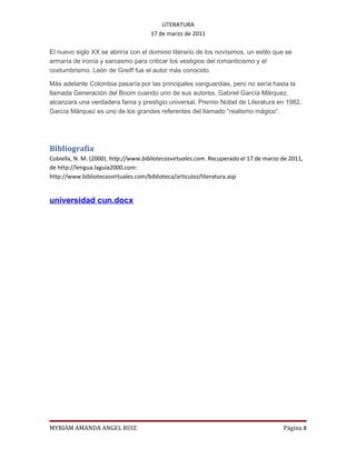 LITERATURA
                                     17 de marzo de 2011

El nuevo siglo XX se abriría con el dominio literario de los novísimos, un estilo que se
armaría de ironía y sarcasmo para criticar los vestigios del romanticismo y el
costumbrismo. León de Greiff fue el autor más conocido.

Más adelante Colombia pasaría por las principales vanguardias, pero no sería hasta la
llamada Generación del Boom cuando uno de sus autores, Gabriel García Márquez,
alcanzara una verdadera fama y prestigio universal. Premio Nobel de Literatura en 1982,
García Márquez es uno de los grandes referentes del llamado “realismo mágico”.




Bibliografía
Cobiella, N. M. (2000). http://www.bibliotecasvirtuales.com. Recuperado el 17 de marzo de 2011,
de http://lengua.laguia2000.com:
http://www.bibliotecasvirtuales.com/biblioteca/articulos/literatura.asp


universidad cun.docx




MYRIAM AMANDA ANGEL RUIZ                                                               Página 8
 