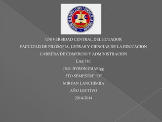 UNIVERSIDAD CENTRAL DEL ECUADOR
FACULTAD DE FILOSOFIA, LETRAS Y CIENCIAS DE LA EDUCACION
CARRERA DE COMERCIO Y ADMINISTRACION
LAS TIC
ING. BYRON CHASIgg
5TO SEMESTRE “B”
MIRYAN LANCHIMBA
AÑO LECTIVO
2014-2014
 