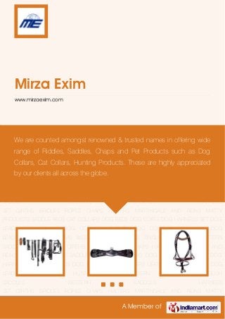 A Member of
Mirza Exim
www.mirzaexim.com
HARNESS SET GIRTHS BRIDLES ROPES CHAPS HALTERS MARTINGALE AND REINS MATTY
PRODUCTS SADDLE PADS CAT COLLARS DOG BEDS DOG COATS DOG HARNESS SET DOG
LEADS DOG COLLAR DOG COLLARS LEATHER DOG COLLARS DOG LEAD DOG
LEASHES HUNTING ITEMS WESTERN ACCESSORIES ENGLISH SADDLES WESTERN
SADDLES HARNESS SET GIRTHS BRIDLES ROPES CHAPS HALTERS MARTINGALE AND
REINS MATTY PRODUCTS SADDLE PADS CAT COLLARS DOG BEDS DOG COATS DOG
HARNESS SET DOG LEADS DOG COLLAR DOG COLLARS LEATHER DOG COLLARS DOG
LEAD DOG LEASHES HUNTING ITEMS WESTERN ACCESSORIES ENGLISH
SADDLES WESTERN SADDLES HARNESS
SET GIRTHS BRIDLES ROPES CHAPS HALTERS MARTINGALE AND REINS MATTY
PRODUCTS SADDLE PADS CAT COLLARS DOG BEDS DOG COATS DOG HARNESS SET DOG
LEADS DOG COLLAR DOG COLLARS LEATHER DOG COLLARS DOG LEAD DOG
LEASHES HUNTING ITEMS WESTERN ACCESSORIES ENGLISH SADDLES WESTERN
SADDLES HARNESS SET GIRTHS BRIDLES ROPES CHAPS HALTERS MARTINGALE AND
REINS MATTY PRODUCTS SADDLE PADS CAT COLLARS DOG BEDS DOG COATS DOG
HARNESS SET DOG LEADS DOG COLLAR DOG COLLARS LEATHER DOG COLLARS DOG
LEAD DOG LEASHES HUNTING ITEMS WESTERN ACCESSORIES ENGLISH
SADDLES WESTERN SADDLES HARNESS
SET GIRTHS BRIDLES ROPES CHAPS HALTERS MARTINGALE AND REINS MATTY
We are counted amongst renowned & trusted names in offering wide
range of Riddles, Saddles, Chaps and Pet Products such as Dog
Collars, Cat Collars, Hunting Products. These are highly appreciated
by our clients all across the globe.
 