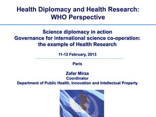 Health Diplomacy and Health Research:
           WHO Perspective

          Science diplomacy in action
Governance for international science co-operation:
        the example of Health Research
                       11-12 February, 2013

                              Paris

                           Zafar Mirza
                           Coordinator
 Department of Public Health, Innovation and Intellectual Property
 