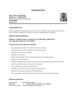 CURRICULUM VITAE
Mirza Abrar Ahmed Baig.
Mobile. No: +966507041519
Email-ID:mirzaabrar85@gmail.com
#2393668930
Jeddah, KSA
CAREER OBJECTIVE:
Secure responsible and challenging positions that use my diverse experience, skills, management ability and be
reflex in a positive contribution to my prospective employer obtaining their goal and objective.
CURRENT WORK EXPERIENCE:
Employer: Citylink Trade & Transport Ltd. (Al-Howdaj). Jeddah, KSA
Asst. Operation Supervisor: (01/10/2015)
Professional Job Responsibility:Professional Job Responsibility:
o Receiving booking and make sure to reach the system user on the spot.
o Handling all customers request in efficient and a friendly way/manner..
o Perfoming customer’s suvery peridocally.
o Handling indoor sales tasks
o Dealing with large database in order to obtain needed reports for management timely
o Meeting arrivals notice deadlines
o Preparing and sending related documents to all parties and ensure that data entry was finished in said time.
o Issue invoices and release delivery orders & B/L to customers
o Sale Coordinator tasks, handling and filling contracts
o Coordinate with the internal and external auditors on quarterly basis
o Preparation of various legal contracts to meet Saudi Labor Law
o Actively participate in meetings and study the clients feedback and take action for improvement
PREVIOUS EMPLOYER :
Desi gn ati onDesi gn ati on : Senior Process Associate
Du rati onDu rati on :: February 2011- April 2014 (3years 2 Months)
Fu n cti on al task :Fu n cti on al task : Au toma ti c Data Proc essi n gAu toma ti c Data Proc essi n g
 