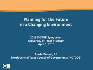 Planning for the Future
in a Changing Environment
2016 D-STOP Symposium
University of Texas at Austin
April 1, 2016
Arash Mirzaei, P.E.
North Central Texas Council of Governments (NCTCOG)
 