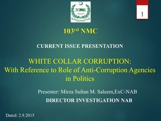 WHITE COLLAR CORRUPTION:
With Reference to Role of Anti-Corruption Agencies
in Politics
Presenter: Mirza Sultan M. Saleem,ExC-NAB
DIRECTOR INVESTIGATION NAB
1
CURRENT ISSUE PRESENTATION
Dated: 2.9.2015
 