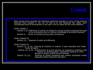 10
Contd.
 After almost three decades the following significant changes in some of the existing
Sections from chapter I, III, IV, VI and X of the Factories Act 1948, were
incorporated with its amendment in the year 1976 to make the act more effective.
Under chapter I.
Section 2 (l).-Definition of worker re-casted to include workers employed through
or by contractors with or without knowledge of principal employer.
Section 5.- Power to exempt during public emergency.
Under chapter III.
Section 12.- Disposal of water and effluents.
Under chapter IV.
Section 21. & 22.- Fencing of machine in motion, it was amended and made
more stringent.
Section 23. & 24.- Employment of young persons on dangerous machines and
locking of striking gears, mechanical hazards & other
devices or power cutting of such devices.
Section 32 (c).- Working at height exceeding two meters prohibited unless
adequate safety measures are taken.
 
