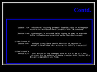 11
Contd.
Section 36A.- Precautions regarding portable electrical lights of flameproof
construction & tools voltage to be restricted to 24 volts only.
Section 40B.- Appointment of qualified Safety Officer as may be specified
in the notification and prescribed by the State Government.
Under chapter VI.
Section 80.- Wedges during leave period. Provision of payment of
wedges in lue of leave even to the worker quieting employment.
Under chapter X.
Section 92.- Fine. Maximum fine increased from Rs.500 to Rs.2000 and
minimum fine for violation of Safety provision under Section 87 of
Dangerous operations was fixed.
 