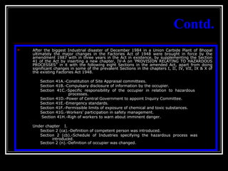 12
Contd.
 After the biggest Industrial disaster of December 1984 in a Union Carbide Plant of Bhopal
ultimately the major changes in the Factories Act of 1948 were brought in force by the
amendment 1987 with in three years in the Act in existence, by supplementing the Section
41 of the Act by inserting a new chapter, IV-A on ‘PROVISION RELATING TO HAZARDOUS
PROCESSES” in it with the following eight Sections in the amended Act, apart from doing
significant changes in some of the prevalent Sections in the chapters I, II, IV, VII, IX & X of
the existing Factories Act 1948.
Section 41A.-Constitution of Site Appraisal committees.
Section 41B.-Compulsary disclosure of information by the occupier.
Section 41C.-Specific responsibility of the occupier in relation to hazardous
processes.
Section 41D.-Power of Central Government to appoint Inquiry Committee.
Section 41E.-Emergency standards.
Section 41F.-Permissible limits of exposure of chemical and toxic substances.
Section 41G.-Workers’ participation in safety management.
Section 41H.-Righ of workers to warn about imminent danger.
Under chapter I.
Section 2 (ca).-Definition of competent person was introduced.
Section 2 (cb).-Schedule of Industries specifying the hazardous process was
introduced.
Section 2 (n).-Definition of occupier was changed.
 