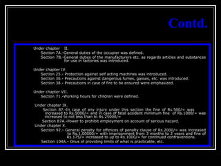 13
Contd.
Under chapter II.
Section 7A.-General duties of the occupier was defined.
Section 7B.-General duties of the manufacturers etc. as regards articles and substances
for use in factories was introduced.
Under chapter IV.
Section 25.- Protection against self acting machines was introduced.
Section 36.- Precautions against dangerous fumes, gasses, etc. was introduced.
Section 38.- Precautions in case of fire to be ensured were emphasized.
Under chapter VII.
Section 71.-Working hours for children were defined.
Under chapter IX.
Section 87.-In case of any injury under this section the fine of Rs.500/= was
increased to Rs.5000/= and in case of fatal accident minimum fine of Rs.1000/= was
increased to not less than to Rs.25000/=
Section 87A.-Power to prohibit employment on account of serious hazard.
Under chapter X.
Section 92.- General penalty for offences of penalty clause of Rs.2000/= was increased
to Rs.1,00000/= with imprisonment from 3 months to 2 years and fine of
Rs.175/= increased to up to Rs.1000/= for continued contraventions.
Section 104A.- Onus of providing limits of what is practicable, etc.
 