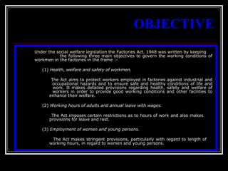 14
OBJECTIVE
Under the social welfare legislation the Factories Act. 1948 was written by keeping
the following three main objectives to govern the working conditions of
workmen in the factories in the frame :-
(1) Health, welfare and safety of workmen.
The Act aims to protect workers employed in factories against industrial and
occupational hazards and to ensure safe and healthy conditions of life and
work. It makes detailed provisions regarding health, safety and welfare of
workers in order to provide good working conditions and other facilities to
enhance their welfare.
(2) Working hours of adults and annual leave with wages.
The Act imposes certain restrictions as to hours of work and also makes
provisions for leave and rest.
(3) Employment of women and young persons.
The Act makes stringent provisions, particularly with regard to length of
working hours, in regard to women and young persons.
 