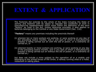 15
EXTENT & APPLICATION
The Factories Act extends to the whole of the India including the State of
Jammu and Kashmir with its object to regulate the conditions of work in
manufacturing establishments which come within the definition of the term
”factory” as used in the Act. Unless otherwise provided, it also applies to
factories belonging to the Central or any State Government (Sec. 116).
“Factory” means any premises including the precincts thereof-
(i) whereon ten or more workers are working, or were working on any day of
the preceding twelve months, and in any part of which a manufacturing
process is being carried out on with the aid of power, or is ordinarily so
carried on, or
(ii) whereon twenty or more workers are working, or were working on any day
of the preceding twelve months, and in any part of which a manufacturing
process is being carried out on without the aid of power, or is ordinarily so
carried on,-
but does not include a mine subject to the operation of or a mobile unit
belonging to the armed forces of the Union, a railway running shed or a hotel,
restaurant or eating place.
 