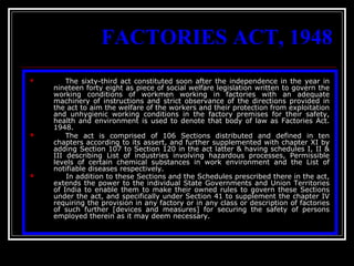 16
FACTORIES ACT, 1948
 The sixty-third act constituted soon after the independence in the year in
nineteen forty eight as piece of social welfare legislation written to govern the
working conditions of workmen working in factories with an adequate
machinery of instructions and strict observance of the directions provided in
the act to aim the welfare of the workers and their protection from exploitation
and unhygienic working conditions in the factory premises for their safety,
health and environment is used to denote that body of law as Factories Act.
1948.
 The act is comprised of 106 Sections distributed and defined in ten
chapters according to its assert, and further supplemented with chapter XI by
adding Section 107 to Section 120 in the act latter & having schedules I, II &
III describing List of industries involving hazardous processes, Permissible
levels of certain chemical substances in work environment and the List of
notifiable diseases respectively.
 In addition to these Sections and the Schedules prescribed there in the act,
extends the power to the individual State Governments and Union Territories
of India to enable them to make their owned rules to govern these Sections
under the act, and specifically under Section 41 to supplement the chapter IV
requiring the provision in any factory or in any class or description of factories
of such further [devices and measures] for securing the safety of persons
employed therein as it may deem necessary.
 