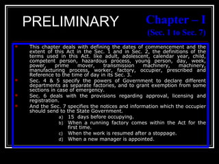 18
Chapter – I
(Sec. 1 to Sec. 7)
 This chapter deals with defining the dates of commencement and the
extent of this Act in the Sec. 1 and in Sec. 2, the definitions of the
terms used in this Act. like adult, adolescent, calendar year, child,
competent person, hazardous process, young person, day, week,
power, prime mover, transmission machinery, machinery,
manufacturing process, worker, factory, occupier, prescribed and
Reference to the time of day in its Sec. 3.
 Sec. 4 & 5 specify the powers of Government to declare different
departments as separate factories, and to grant exemption from some
sections in case of emergency.
 Sec. 6 deals with the provisions regarding approval, licensing and
registration.
 And the Sec. 7 specifies the notices and information which the occupier
should send to the State Government.
a) 15 days before occupying.
b) When a running factory comes within the Act for the
first time.
c) When the work is resumed after a stoppage.
d) When a new manager is appointed.
PRELIMINARY
 