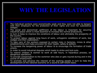 2
WHY THE LEGISLATION
 The individual workers were economically weak and they were not able to bargain
with their employers for the protection of their rights and even for subsistence
wedges.
 The social and economical upliftment of the labour is important for securing
industrial peace which is most essential to increase the normal productivity.
 In turn it helps to improve the conditions of labour and ultimately the prosperity of
the country.
 To protect labour against long hours of work, unhygienic conditions of work, low
wedges and their exploitation.
 To take care of the workers exposed to certain risks in factories, mines & other
establishments and make provision for their health, safety & welfare.
 To increase the bargaining power of labour & to encourage the formation of trade
unions.
 In order to avoid industrial disputes which leads to strike and lock-outs.
 To restrict children & women to work at odd hours, in hazardous process, on
dangerous operations.
 To provide compensation to the workmen who dies or gets injured during and in the
course of employment.
 To promote and advance the interest of the working people in turn to help the
development of the national economy on a sound & self-reliant basis.
 