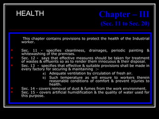 20
Chapter – III
(Sec. 11 to Sec. 20)
This chapter contains provisions to protect the health of the Industrial
worker.
 Sec. 11 - specifies cleanliness, drainages, periodic painting &
whitewashing of the premises.
 Sec. 12 - says that effective measures should be taken for treatment
of wastes & effluents so as to render them innocuous & their disposal.
 Sec. 13 - specifies that effective & suitable provisions shall be made in
every factory for securing & maintaining :-
a) Adequate ventilation by circulation of fresh air.
b) Such temperature as will ensure to workers therein
reasonable conditions of comfort & prevent injuries to
health.
 Sec. 14 - covers removal of dust & fumes from the work environment.
 Sec. 15 - covers artificial humidification & the quality of water used for
this purpose.
HEALTH
 