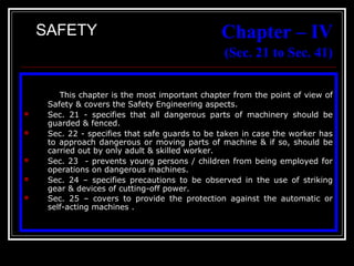 22
Chapter – IV
(Sec. 21 to Sec. 41)
This chapter is the most important chapter from the point of view of
Safety & covers the Safety Engineering aspects.
 Sec. 21 - specifies that all dangerous parts of machinery should be
guarded & fenced.
 Sec. 22 - specifies that safe guards to be taken in case the worker has
to approach dangerous or moving parts of machine & if so, should be
carried out by only adult & skilled worker.
 Sec. 23 - prevents young persons / children from being employed for
operations on dangerous machines.
 Sec. 24 – specifies precautions to be observed in the use of striking
gear & devices of cutting-off power.
 Sec. 25 – covers to provide the protection against the automatic or
self-acting machines .
SAFETY
 