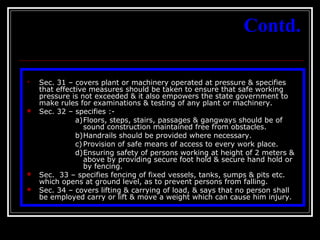24
Contd.
 Sec. 31 – covers plant or machinery operated at pressure & specifies
that effective measures should be taken to ensure that safe working
pressure is not exceeded & it also empowers the state government to
make rules for examinations & testing of any plant or machinery.
 Sec. 32 – specifies :-
a)Floors, steps, stairs, passages & gangways should be of
sound construction maintained free from obstacles.
b)Handrails should be provided where necessary.
c) Provision of safe means of access to every work place.
d)Ensuring safety of persons working at height of 2 meters &
above by providing secure foot hold & secure hand hold or
by fencing.
 Sec. 33 – specifies fencing of fixed vessels, tanks, sumps & pits etc.
which opens at ground level, as to prevent persons from falling.
 Sec. 34 – covers lifting & carrying of load, & says that no person shall
be employed carry or lift & move a weight which can cause him injury.
 