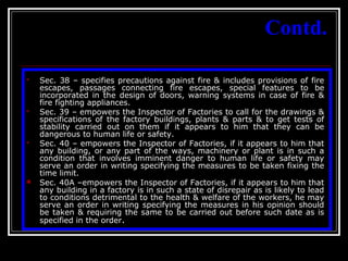 26
Contd.
 Sec. 38 – specifies precautions against fire & includes provisions of fire
escapes, passages connecting fire escapes, special features to be
incorporated in the design of doors, warning systems in case of fire &
fire fighting appliances.
 Sec. 39 – empowers the Inspector of Factories to call for the drawings &
specifications of the factory buildings, plants & parts & to get tests of
stability carried out on them if it appears to him that they can be
dangerous to human life or safety.
 Sec. 40 – empowers the Inspector of Factories, if it appears to him that
any building, or any part of the ways, machinery or plant is in such a
condition that involves imminent danger to human life or safety may
serve an order in writing specifying the measures to be taken fixing the
time limit.
 Sec. 40A –empowers the Inspector of Factories, if it appears to him that
any building in a factory is in such a state of disrepair as is likely to lead
to conditions detrimental to the health & welfare of the workers, he may
serve an order in writing specifying the measures in his opinion should
be taken & requiring the same to be carried out before such date as is
specified in the order.
 