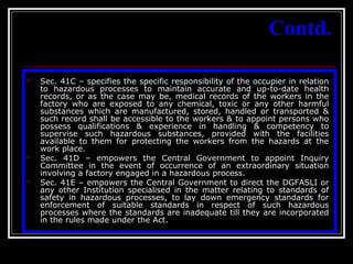 29
Contd.
 Sec. 41C – specifies the specific responsibility of the occupier in relation
to hazardous processes to maintain accurate and up-to-date health
records, or as the case may be, medical records of the workers in the
factory who are exposed to any chemical, toxic or any other harmful
substances which are manufactured, stored, handled or transported &
such record shall be accessible to the workers & to appoint persons who
possess qualifications & experience in handling & competency to
supervise such hazardous substances, provided with the facilities
available to them for protecting the workers from the hazards at the
work place.
 Sec. 41D – empowers the Central Government to appoint Inquiry
Committee in the event of occurrence of an extraordinary situation
involving a factory engaged in a hazardous process.
 Sec. 41E – empowers the Central Government to direct the DGFASLI or
any other Institution specialised in the matter relating to standards of
safety in hazardous processes, to lay down emergency standards for
enforcement of suitable standards in respect of such hazardous
processes where the standards are inadequate till they are incorporated
in the rules made under the Act.
 