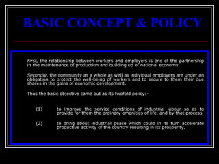 3
BASIC CONCEPT & POLICY
First, the relationship between workers and employers is one of the partnership
in the maintenance of production and building up of national economy.
Secondly, the community as a whole as well as individual employers are under an
obligation to protect the well-being of workers and to secure to them their due
shares in the gains of economic development.
Thus the basic objective came out as its twofold policy:-
(1) to improve the service conditions of industrial labour so as to
provide for them the ordinary amenities of life, and by that process,
(2) to bring about industrial peace which could in its turn accelerate
productive activity of the country resulting in its prosperity.
 