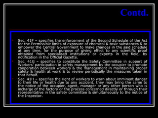 30
Contd.
 Sec. 41F – specifies the enforcement of the Second Schedule of the Act
for the Permissible limits of exposure of chemical & toxic substances & to
empower the Central Government to make changes in the said schedule
at any time, for the purpose of giving effect to any scientific proof
obtained from specialised institutions or experts in the field, by
notification in the Official Gazette.
 Sec. 41G – specifies to constitute the Safety Committee in support of
Workers’ participation in safety management by the occupier to promote
cooperation between workers & the management in maintaining proper
safety & health at work & to review periodically the measures taken in
that behalf.
 Sec. 41H – specifies the right of workers to warn about imminent danger
to their life or health due to any accident, they may bring the same to
the notice of the occupier, agent, manager or any other person who is
incharge of the factory or the process concerned directly or through their
representative in the safety committee & simultaneously to the notice of
the Inspector.
 