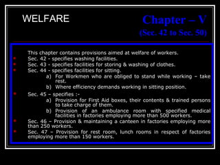 31
Chapter – V
(Sec. 42 to Sec. 50)
This chapter contains provisions aimed at welfare of workers.
 Sec. 42 - specifies washing facilities.
 Sec. 43 - specifies facilities for storing & washing of clothes.
 Sec. 44 - specifies facilities for sitting.
a) For Workmen who are obliged to stand while working – take
rest.
b) Where efficiency demands working in sitting position.
 Sec. 45 – specifies :-
a) Provision for First Aid boxes, their contents & trained persons
to take charge of them.
b) Provision of an ambulance room with specified medical
facilities in factories employing more than 500 workers.
 Sec. 46 – Provision & maintaining a canteen in factories employing more
than 250 workers.
 Sec. 47 – Provision for rest room, lunch rooms in respect of factories
employing more than 150 workers.
WELFARE
 