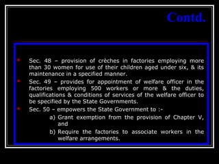 32
Contd.
 Sec. 48 – provision of crèches in factories employing more
than 30 women for use of their children aged under six, & its
maintenance in a specified manner.
 Sec. 49 – provides for appointment of welfare officer in the
factories employing 500 workers or more & the duties,
qualifications & conditions of services of the welfare officer to
be specified by the State Governments.
 Sec. 50 – empowers the State Government to :-
a) Grant exemption from the provision of Chapter V,
and
b) Require the factories to associate workers in the
welfare arrangements.
 