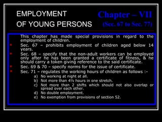 35
Chapter – VII
(Sec. 67 to Sec. 77)
This chapter has made special provisions in regard to the
employment of children.
 Sec. 67 – prohibits employment of children aged below 14
years.
 Sec. 68 – specify that the non-adult workers can be employed
only after he has been granted a certificate of fitness, & he
should carry a token giving reference to the said certificate.
 Sec. 69 & 70 – specify norms for the issue of certificate.
 Sec. 71 – regulates the working hours of children as follows :-
a) No working at night at all.
b) Not more than 4½ hours in one stretch.
c) Not more than 2 shifts which should not also overlap or
spread over each other.
d) No double employment.
e) No exemption from provisions of section 52.
EMPLOYMENT
OF YOUNG PERSONS
 