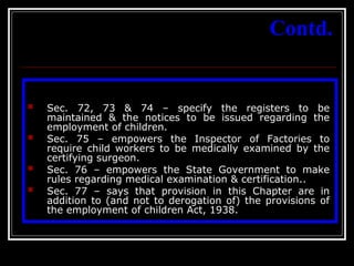 36
Contd.
 Sec. 72, 73 & 74 – specify the registers to be
maintained & the notices to be issued regarding the
employment of children.
 Sec. 75 – empowers the Inspector of Factories to
require child workers to be medically examined by the
certifying surgeon.
 Sec. 76 – empowers the State Government to make
rules regarding medical examination & certification..
 Sec. 77 – says that provision in this Chapter are in
addition to (and not to derogation of) the provisions of
the employment of children Act, 1938.
 