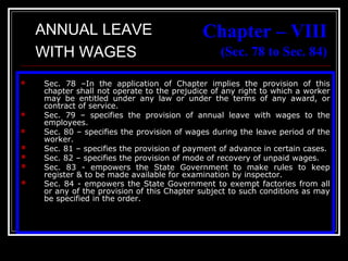 37
Chapter – VIII
(Sec. 78 to Sec. 84)
 Sec. 78 –In the application of Chapter implies the provision of this
chapter shall not operate to the prejudice of any right to which a worker
may be entitled under any law or under the terms of any award, or
contract of service.
 Sec. 79 – specifies the provision of annual leave with wages to the
employees.
 Sec. 80 – specifies the provision of wages during the leave period of the
worker.
 Sec. 81 – specifies the provision of payment of advance in certain cases.
 Sec. 82 – specifies the provision of mode of recovery of unpaid wages.
 Sec. 83 - empowers the State Government to make rules to keep
register & to be made available for examination by inspector.
 Sec. 84 - empowers the State Government to exempt factories from all
or any of the provision of this Chapter subject to such conditions as may
be specified in the order.
ANNUAL LEAVE
WITH WAGES
 