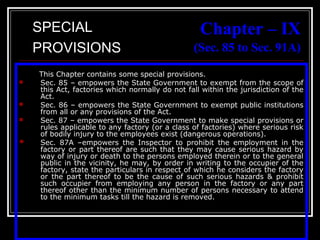 38
Chapter – IX
(Sec. 85 to Sec. 91A)
This Chapter contains some special provisions.
 Sec. 85 – empowers the State Government to exempt from the scope of
this Act, factories which normally do not fall within the jurisdiction of the
Act.
 Sec. 86 – empowers the State Government to exempt public institutions
from all or any provisions of the Act.
 Sec. 87 – empowers the State Government to make special provisions or
rules applicable to any factory (or a class of factories) where serious risk
of bodily injury to the employees exist (dangerous operations).
 Sec. 87A –empowers the Inspector to prohibit the employment in the
factory or part thereof are such that they may cause serious hazard by
way of injury or death to the persons employed therein or to the general
public in the vicinity, he may, by order in writing to the occupier of the
factory, state the particulars in respect of which he considers the factory
or the part thereof to be the cause of such serious hazards & prohibit
such occupier from employing any person in the factory or any part
thereof other than the minimum number of persons necessary to attend
to the minimum tasks till the hazard is removed.
SPECIAL
PROVISIONS
 