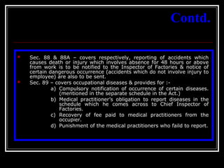 39
Contd.
 Sec. 88 & 88A – covers respectively, reporting of accidents which
causes death or injury which involves absence for 48 hours or above
from work is to be notified to the Inspector of Factories & notice of
certain dangerous occurrence (accidents which do not involve injury to
employee) are also to be sent.
 Sec. 89 – covers occupational diseases & provides for :-
a) Compulsory notification of occurrence of certain diseases.
(mentioned in the separate schedule in the Act.)
b) Medical practitioner’s obligation to report diseases in the
schedule which he comes across to Chief Inspector of
Factories.
c) Recovery of fee paid to medical practitioners from the
occupier.
d) Punishment of the medical practitioners who faild to report.
 
