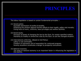 4
PRINCIPLES
The labour legislation is based on certain fundamental principles :-
(1) Social justice.
Equitable distribution of profits & benefits.
Protecting the workers against harmful effects to their health, safety and morality.
Fixing hours of work,, overtime, leave privileges and welfare facilities.
(2) Social equity.
Provision of power of changing the law by the Govt. for certain specified matters.
Flexibility to modify or amend the rules by the Govt. to suit the changed situation.
(3) International uniformity. (Based on ILO Policy)
Labour is not commodity.
Freedom of expression and of association for continued progress.
Poverty anywhere constitutes a danger to prosperity everywhere.
(4) National economy.
The state of national economy is an important factor in influencing the legislation in
the country.
 