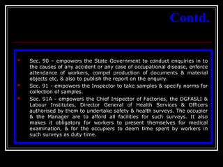 40
Contd.
 Sec. 90 – empowers the State Government to conduct enquiries in to
the causes of any accident or any case of occupational disease, enforce
attendance of workers, compel production of documents & material
objects etc. & also to publish the report on the enquiry.
 Sec. 91 - empowers the Inspector to take samples & specify norms for
collection of samples.
 Sec. 91A - empowers the Chief Inspector of Factories, the DGFASLI &
Labour Institutes, Director General of Health Services & Officers
authorised by them to undertake safety & health surveys. The occupier
& the Manager are to afford all facilities for such surveys. It also
makes it obligatory for workers to present themselves for medical
examination, & for the occupiers to deem time spent by workers in
such surveys as duty time.
 