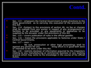 47
Contd.
 Sec. 113 – empowers the Central Government to give directions to the
State government as to carrying into execution of the provisions of
this Act.
 Sec. 114 –Subject to the provisions of section 46, no fee or charges
shall be realised from any worker in respect of any arrangements or
facilities to be provided, or any equipments or appliances to be
supplied by the occupier under the provisions of this Act.
 Sec. 115 – covers publication of rules in the official gazette.
 Sec. 116 – makes the provisions applicable to factories under State /
Central Governments.
 Sec. 117 – says :-
No suit, prosecution or other legal proceedings shall lie
against any person for any thing which is in good faith done
or intended to be done under this Act.
 Sec. 118 – restricts discloser of information acquired by the Inspectors
relating to any manufacturing or commercial business or any working
process which may come to his knowledge in the course of his official
duties.
 
