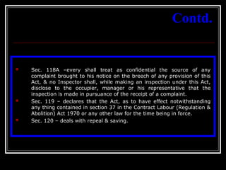 48
Contd.
 Sec. 118A –every shall treat as confidential the source of any
complaint brought to his notice on the breech of any provision of this
Act, & no Inspector shall, while making an inspection under this Act,
disclose to the occupier, manager or his representative that the
inspection is made in pursuance of the receipt of a complaint.
 Sec. 119 – declares that the Act, as to have effect notwithstanding
any thing contained in section 37 in the Contract Labour (Regulation &
Abolition) Act 1970 or any other law for the time being in force.
 Sec. 120 – deals with repeal & saving.
 
