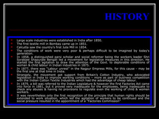 5
HISTORY
 Large scale industries were established in India after 1850.
 The first textile mill in Bombay came up in 1851.
 Calcutta saw the country’s first Jute Mill in 1854.
 The conditions of work were very poor & perhaps difficult to be imagined by today's
generation.
 In 1858, a distinguished parsi scholar and social reformer being the workers leader Shri
Sorabjee Shapurjee Bengali led a movement for legislative measures in this direction. He
started the first agitation to draw the attention of the Govt. to deplorable conditions of
woman & child labour in Indian industries in 1875.
 In 1877, there was “Labour unrest” in the Nagpur Empress Mills, for this cause - may be
the first one at that time in India.
 Strangely, the movement got support from Britain’s Cotton Industry, who advocated
legislation in India to improve working conditions – more as part of business competition
with the Indian Cotton Textile Industries which had the advantage of cheap labour.
 In 1879, a bill was referred to the Indian Legislature & however the first Factories Act came
into force in 1881, but it proved very inadequate for the employees, being inadequate to
check any abuses & having no provisions to regulate even the working of child & women
workers.
 It was nevertheless only the first recognition of the principle that human rights should be
extended to work situation, which led the agitation of workers to be continued and the
social pressure resulted in the appointment of a “Factories Commission”
 
