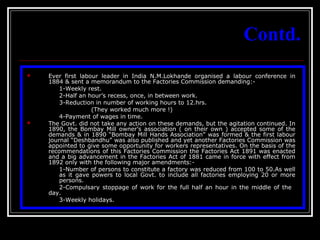 6
Contd.
 Ever first labour leader in India N.M.Lokhande organised a labour conference in
1884 & sent a memorandum to the Factories Commission demanding:-
1-Weekly rest.
2-Half an hour’s recess, once, in between work.
3-Reduction in number of working hours to 12.hrs.
(They worked much more !)
4-Payment of wages in time.
 The Govt. did not take any action on these demands, but the agitation continued. In
1890, the Bombay Mill owner’s association ( on their own ) accepted some of the
demands & in 1890 “Bombay Mill Hands Association” was formed & the first labour
journal “Deshbandhu” was also published and yet another Factories Commission was
appointed to give some opportunity for workers representatives. On the basis of the
recommendations of this Factories Commission the Factories Act 1891 was enacted
and a big advancement in the Factories Act of 1881 came in force with effect from
1892 only with the following major amendments:-
1-Number of persons to constitute a factory was reduced from 100 to 50.As well
as it gave powers to local Govt. to include all factories employing 20 or more
persons.
2-Compulsary stoppage of work for the full half an hour in the middle of the
day.
3-Weekly holidays.
 