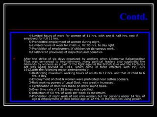 7
Contd.
4-Limited hours of work for women of 11 hrs. with one & half hrs. rest if
employed for full 11 hrs.
5-Prohibitted employment of women during night.
6-Limited hours of work for child i.e. 07:00 hrs. to day light.
7-Prohibition of employment of children on dangerous work.
8-Ellaborated provisions of inspection and penalties.
 After the strike of six days organized by workers when Lokmanya Balgangadhar
Tilak was sentenced to imprisonment, many political leaders also supported the
demands by workers as a part of the fight against the British Rule and the Factories
Act was again revised in 1911, which came in force effective with 19th
, July
1912.with the following major amendments :-
1-Restricting maximum working hours of adults to 12 hrs. and that of child to 6
hrs. a day.
2-Employment of child & women were prohibited near cotton openers.
3-Rule making powers of Local Govt. was greatly increased.
4-Certification of child was made on more sound basis.
5-Over time rate of 1.25 times was specified.
6-Induction of 60 hrs. of work per week as maximum.
7-Prohibition of night work of not only women but for persons under 14 Yrs. of
age & employment of child below age of 12 Yrs. in the factories using power.
 