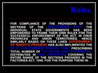 74
Rules.
FOR COMPLIANCE OF THE PROVISIONS OF THE
SECTIONS OF THE FACTORIES ACT, THE
INDIVIDUAL STATE GOVERNMENTS HAS BEEN
EMPOWERED TO FRAME THEIR OWN RULES FOR THE
SUCCESSFUL ENFORCEMENT OF THE ACT, IN THEIR
PROVINCES AND UNION TERROTERIES, HENCE
SIMILARLY BASED ON THESE LINES GOVERNMENT
OF MADHYA PRADESH HAS ALSO IMPLIMENTED THE
M. P. FACTORIES RULES 1962, PRESCRIBING
TOTAL NUMBER OF 131 RULES AND 37 FORMATS
DISTRIBUTED IN TEN CHAPTERS, COVERING THE
ENTIRE RANGE OF THE SECTIONS PROVIDED IN THE
FACTORIES ACT, 1948. FOR THE PURPOSE THERE IN.
 