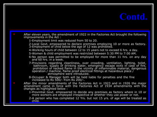 8
Contd.
 After eleven years, the amendment of 1922 in the Factories Act brought the following
improvements in the Act :
1-Employment limit was reduced from 50 to 20.
2-Local Govt. empowered to declare premises employing 10 or more as factory.
3-Employment of child below the age of 12 was prohibited.
4-Working hours of child between 12 to 15 years not to exceed 6 hrs. a day.
5-Women & child employment was restricted between 5:30 PM to 7:00 AM.
6-No person was permitted to be employed for more than 11 hrs. on any day
and 60 hrs. in a week.
7-Provisions regarding cleanliness, over crowding, ventilation, lighting, toilet,
bathroom, supply of drinking water, emergency escape exits in case of fire,
prohibition of necked flame in the vicinity of inflammable material, dangerous
operation / machine, flame proof electrical fittings at hazardous place /
atmosphere were introduced.
8-Occupair & Manager both will be held liable for penalties and the fine
increased to Rs 500/- from Rs 200/-.
 After the minor amendments of the Factories Act in 1923 and in 1926 the major
amendment came in force with the Factories Act of 1934 amendments with the
changes as highlighted below :
1-Provintial Govt. empowered to decide any premises as factory where in 10 or
more workers are employed irrespective of whether they use power or not.
2-A person who has completed 12 Yrs. but not 15 yrs. of age will be treated as
child.
 