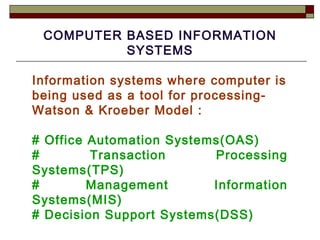 COMPUTER BASED INFORMATION SYSTEMS Information systems where computer is being used as a tool for processing-Watson & Kroeber Model : # Office Automation Systems(OAS) # Transaction Processing Systems(TPS) # Management Information Systems(MIS) # Decision Support Systems(DSS) 
