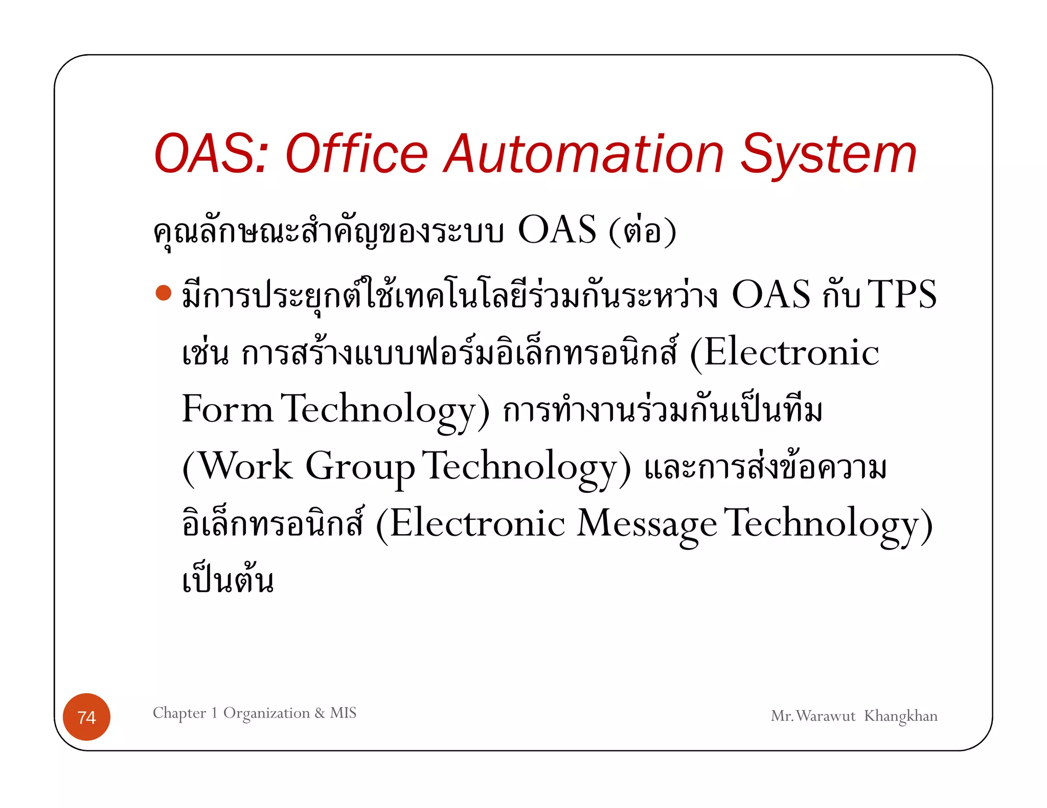 OAS: Office Automation System
                            OAS ( F )
                 F F          F         F OAS TPS
         F     F          F           F (Electronic
        Form Technology)           F        ˈ
        (Work Group Technology)               F F
                  F (Electronic Message Technology)
           ˈ F

74   Chapter 1 Organization & MIS        Mr.Warawut Khangkhan
 