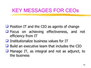 KEY MESSAGES FOR CEOs Position IT and the CIO as agents of change Focus on achieving effectiveness, and not efficiency from IT Institutionalize business values for IT Build an executive team that includes the CIO Manage IT, as integral and not as adjunct, to the business 