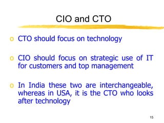 CIO and CTO CTO should focus on technology  CIO should focus on strategic use of IT for customers and top management In India these two are interchangeable, whereas in USA, it is the CTO who looks after technology 