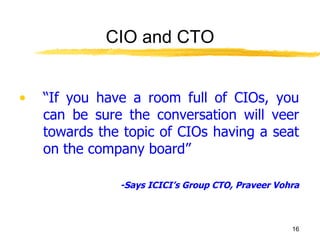 CIO and CTO “ If you have a room full of CIOs, you can be sure the conversation will veer towards the topic of CIOs having a seat on the company board” -Says ICICI’s Group CTO, Praveer Vohra 