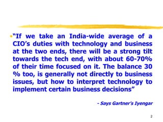 “ If we take an India-wide average of a CIO’s duties with technology and business at the two ends, there will be a strong tilt towards the tech end, with about 60-70% of their time focused on it. The balance 30 % too, is generally not directly to business issues, but how to interpret technology to implement certain business decisions” - Says Gartner’s Iyengar 