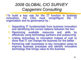 2008 GLOBAL CIO SURVEY  Capgemini Consulting To build a kep role for the IT function in business innovation, the CIOs must recognfigure the IT organization and its governance by : Separating IT fundamentals from business innovation and identifying the correct balance between the two Maximizing available resources and skills by effectively using technology partners and outsourcing Linking technology to innovation instead of cost to show that IT can change the business for the better Partnering with businesses in key innovation areas to improve business processes and identify innovative technology that brings value to the business 
