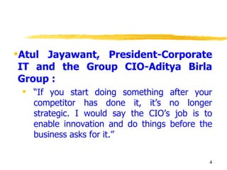 Atul Jayawant, President-Corporate IT and the Group CIO-Aditya Birla Group : “ If you start doing something after your competitor has done it, it’s no longer strategic. I would say the CIO’s job is to enable innovation and do things before the business asks for it.” 