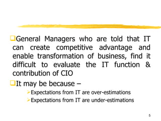 General Managers who are told that IT can create competitive advantage and enable transformation of business, find it difficult to evaluate the IT function & contribution of CIO It may be because – Expectations from IT are over-estimations Expectations from IT are under-estimations 